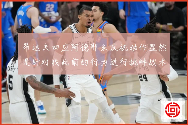 昂达夫回应阿德耶米庆祝动作显然是针对我此前的行为进行挑衅战术观察