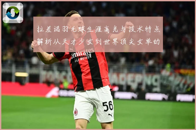 拉差诺羽毛球生涯高光与技术特点解析从天才少女到世界顶尖女单的成长之路