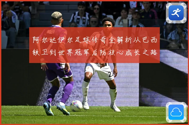 阿尔达伊尔足球传奇全解析从巴西铁卫到世界冠军后防核心成长之路