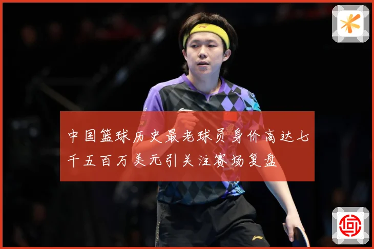 中国篮球历史最老球员身价高达七千五百万美元引关注赛场复盘