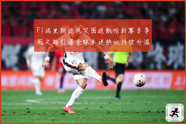 F1诺里斯逆风突围迈凯伦新赛季争冠之路引爆全球车迷热议持续升温