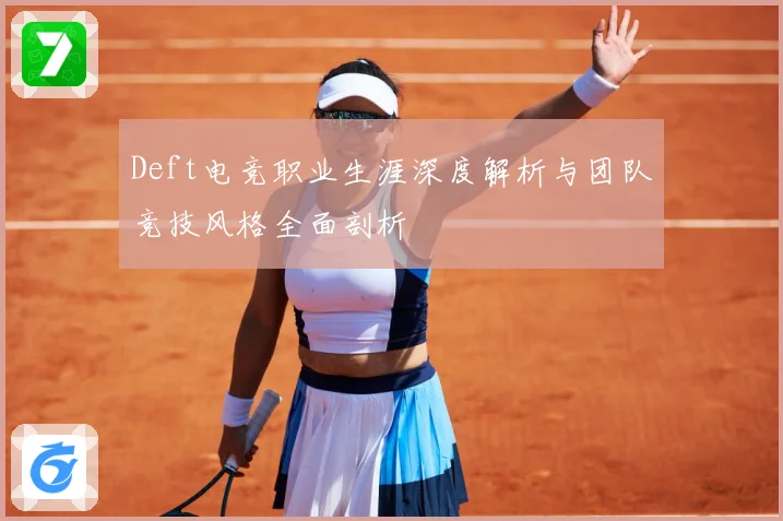 Deft电竞职业生涯深度解析与团队竞技风格全面剖析