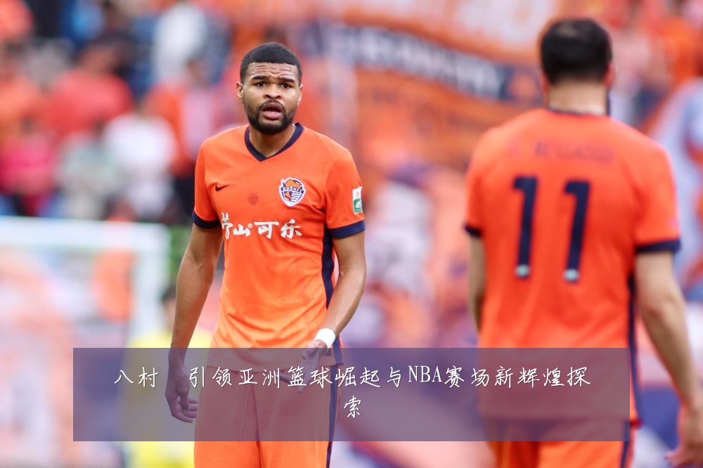 八村塁引领亚洲篮球崛起与NBA赛场新辉煌探索
